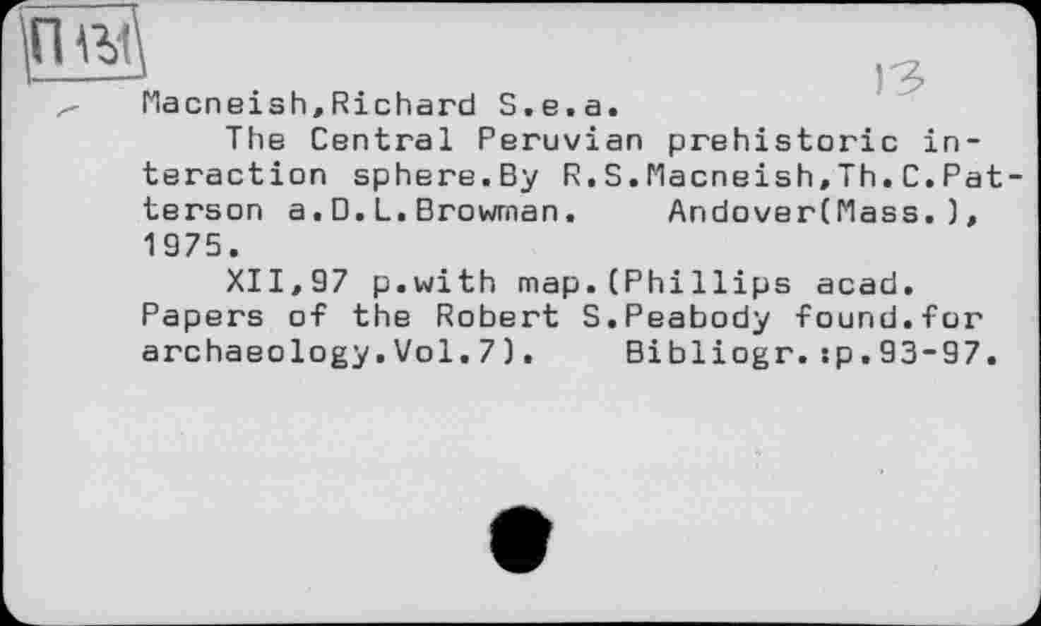 ﻿Hacneish,Richard S.e.a.
The Central Peruvian prehistoric interaction sphere.By R.S.Macneish,Th.C.Pat terson a. 0. L. Browrnan.	AndoverCMass. ),
1975.
XII, 97 p.with map. (Phi Hips acad. Papers of the Robert S.Peabody found.for archaeology.Vol.7). Bibliogr.:p.93-97.